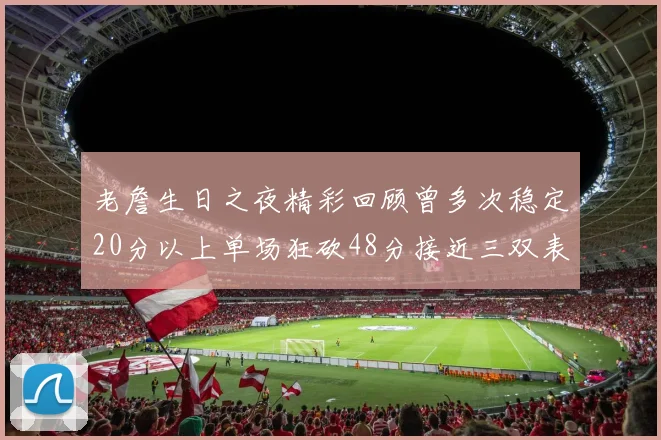 老詹生日之夜精彩回顾曾多次稳定20分以上单场狂砍48分接近三双表现
