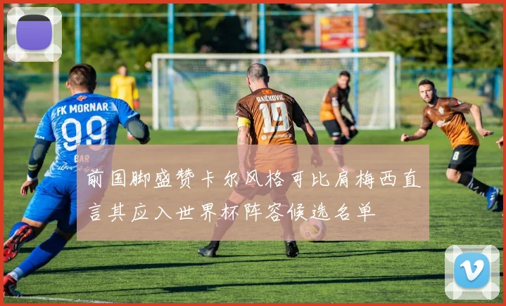 前国脚盛赞卡尔风格可比肩梅西直言其应入世界杯阵容候选名单