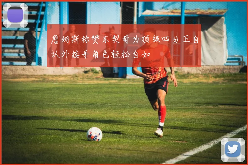 詹姆斯称赞东契奇为顶级四分卫自认外接手角色轻松自如