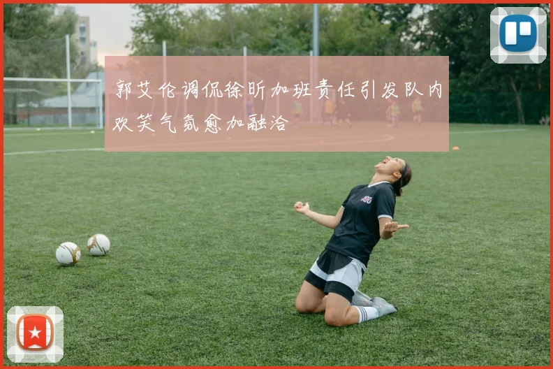 郭艾伦调侃徐昕加班责任引发队内欢笑气氛愈加融洽