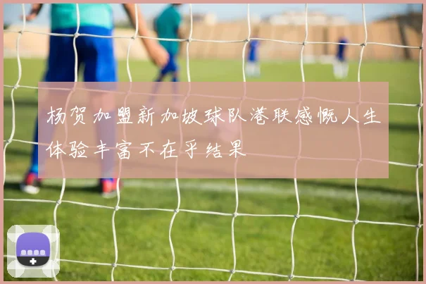 杨贺加盟新加坡球队港联感慨人生体验丰富不在乎结果