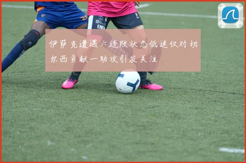 伊萨克遭遇六连败状态低迷仅对切尔西贡献一助攻引发关注