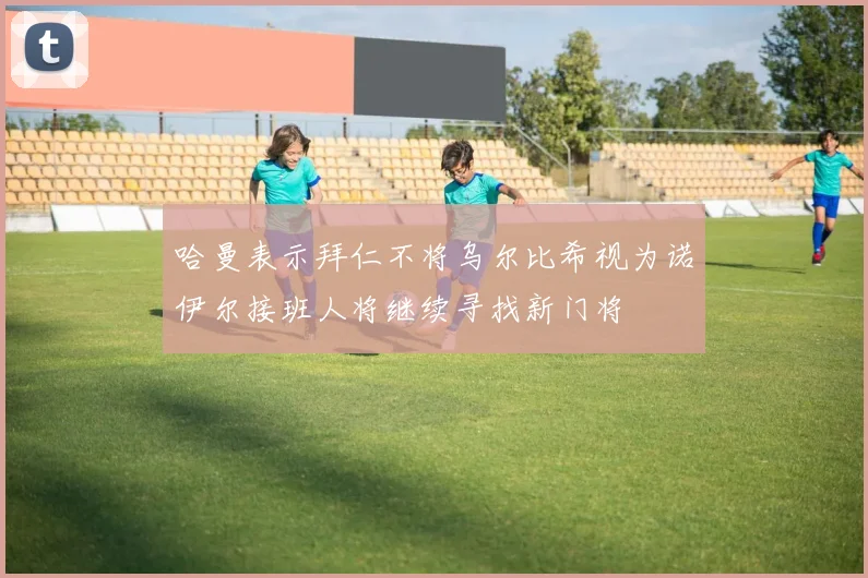 哈曼表示拜仁不将乌尔比希视为诺伊尔接班人将继续寻找新门将