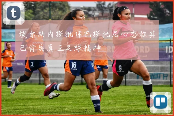 埃尔纳内斯批评巴斯托尼心态称其已背离真正足球精神