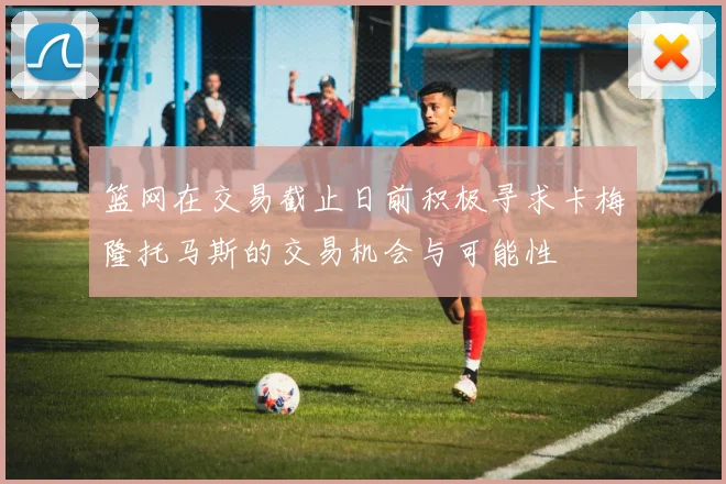 篮网在交易截止日前积极寻求卡梅隆托马斯的交易机会与可能性