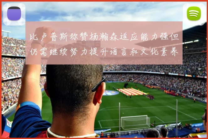 比卢普斯称赞杨瀚森适应能力强但仍需继续努力提升语言和文化素养