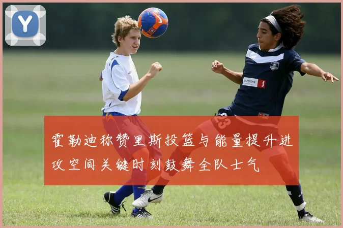 霍勒迪称赞里斯投篮与能量提升进攻空间关键时刻鼓舞全队士气