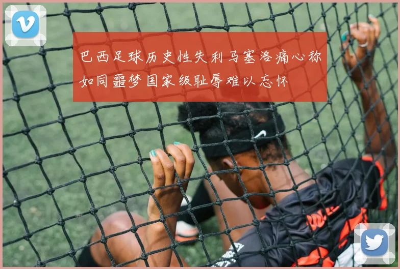 巴西足球历史性失利马塞洛痛心称如同噩梦国家级耻辱难以忘怀