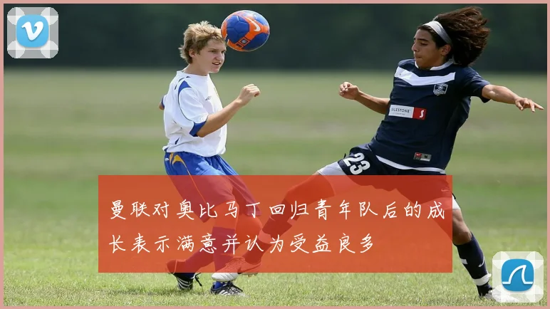 曼联对奥比马丁回归青年队后的成长表示满意并认为受益良多