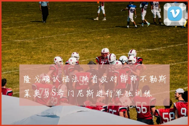 隆戈确认福法纳首发对阵那不勒斯莱奥与S希门尼斯进行单独训练