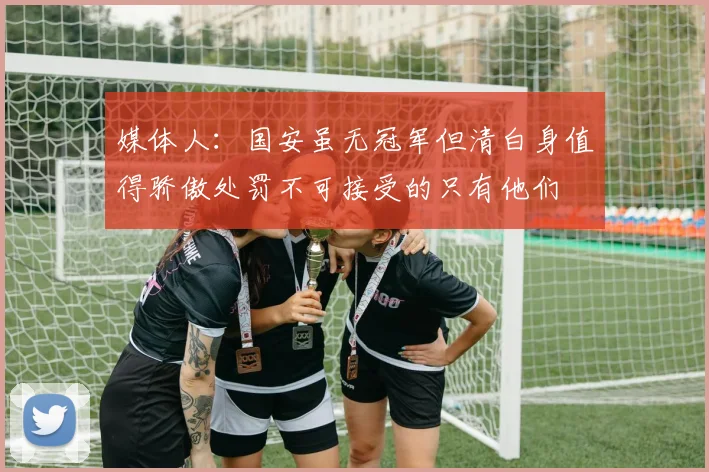 媒体人：国安虽无冠军但清白身值得骄傲处罚不可接受的只有他们