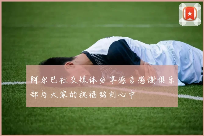 阿尔巴社交媒体分享感言感谢俱乐部与大家的祝福铭刻心中