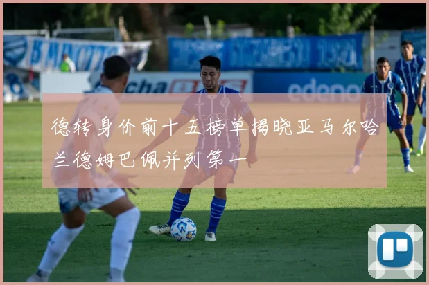 德转身价前十五榜单揭晓亚马尔哈兰德姆巴佩并列第一