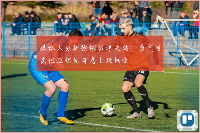 媒体人分析徐彬留洋之路：勇气可嘉但应优先考虑上场机会