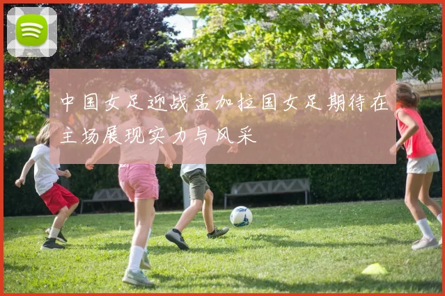 中国女足迎战孟加拉国女足期待在主场展现实力与风采