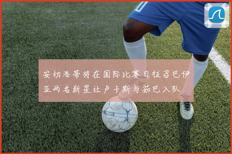 安切洛蒂将在国际比赛日征召巴伊亚两名新星让卢卡斯与茹巴入队