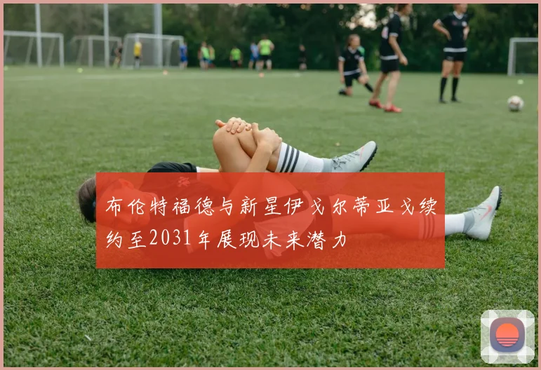 布伦特福德与新星伊戈尔蒂亚戈续约至2031年展现未来潜力