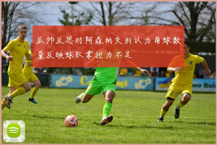 瓜帅反思对阿森纳失利认为角球数量反映球队掌控力不足