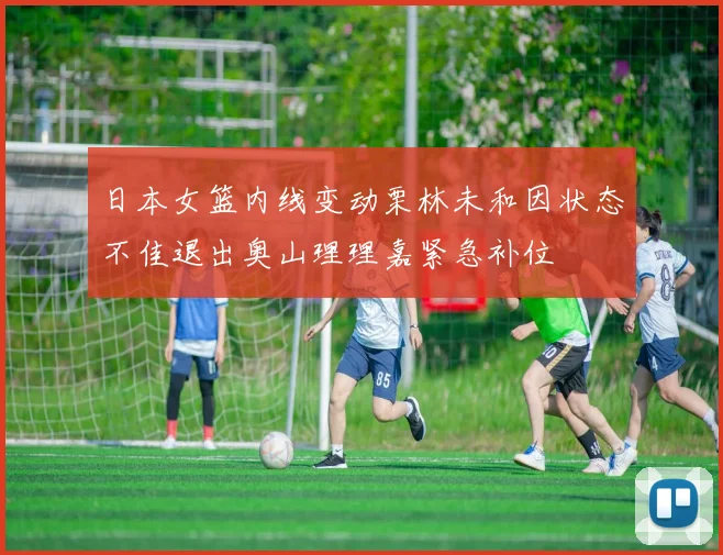 日本女篮内线变动栗林未和因状态不佳退出奥山理理嘉紧急补位