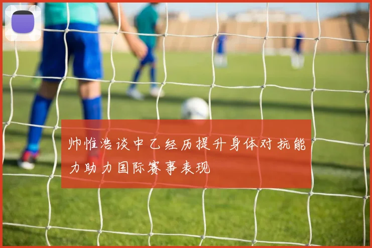 帅惟浩谈中乙经历提升身体对抗能力助力国际赛事表现