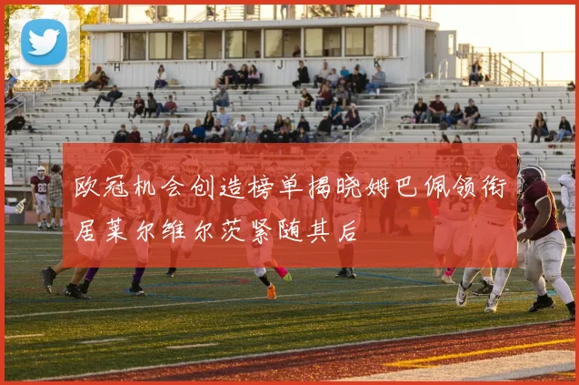 欧冠机会创造榜单揭晓姆巴佩领衔居莱尔维尔茨紧随其后