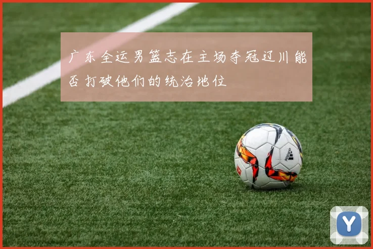 广东全运男篮志在主场夺冠辽川能否打破他们的统治地位