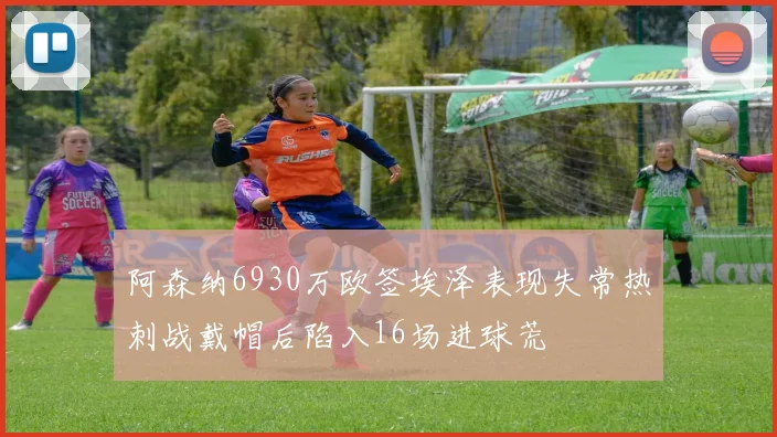 阿森纳6930万欧签埃泽表现失常热刺战戴帽后陷入16场进球荒