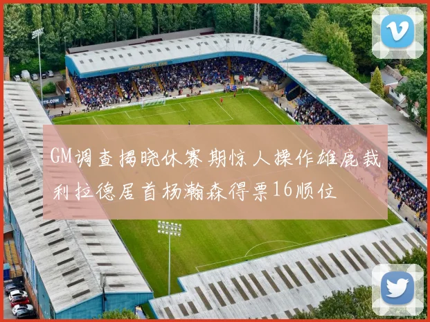GM调查揭晓休赛期惊人操作雄鹿裁利拉德居首杨瀚森得票16顺位