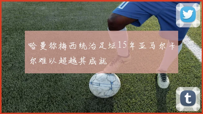 哈曼称梅西统治足坛15年亚马尔卡尔难以超越其成就