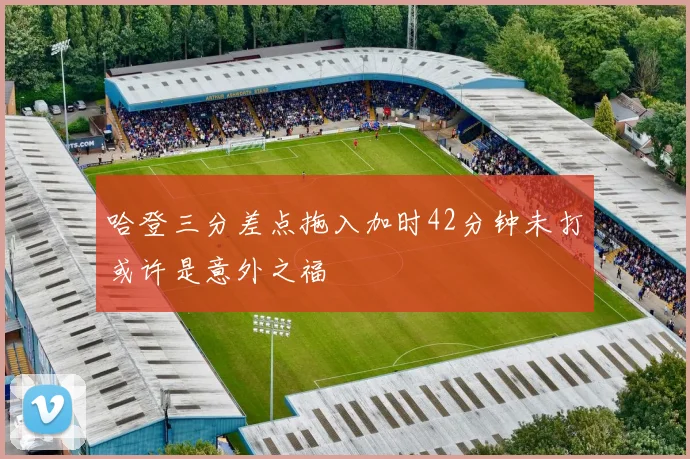 哈登三分差点拖入加时42分钟未打或许是意外之福