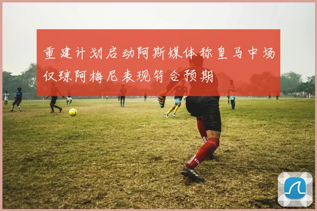 重建计划启动阿斯媒体称皇马中场仅琼阿梅尼表现符合预期