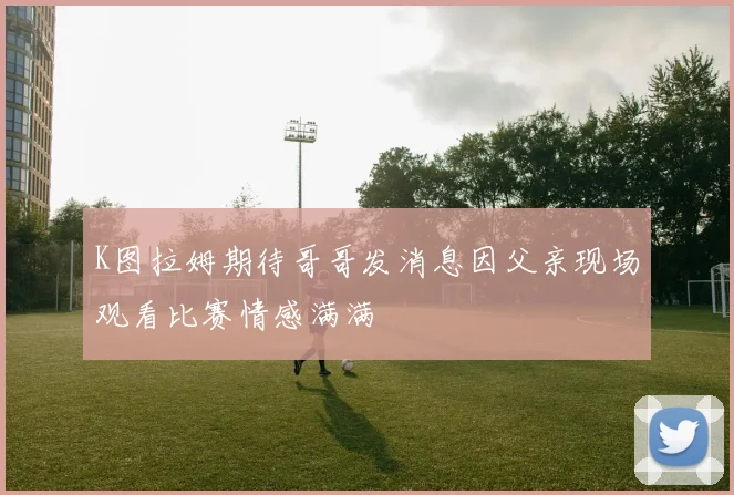 K图拉姆期待哥哥发消息因父亲现场观看比赛情感满满