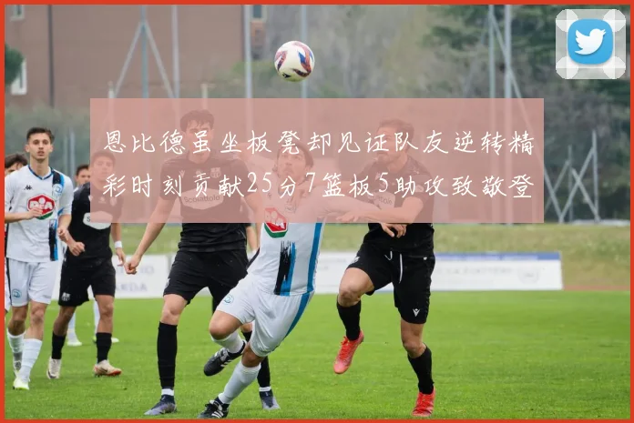 恩比德虽坐板凳却见证队友逆转精彩时刻贡献25分7篮板5助攻致敬登哥