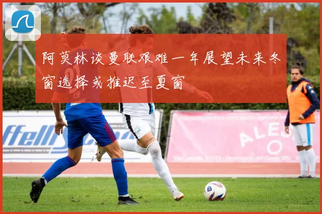 阿莫林谈曼联艰难一年展望未来冬窗选择或推迟至夏窗