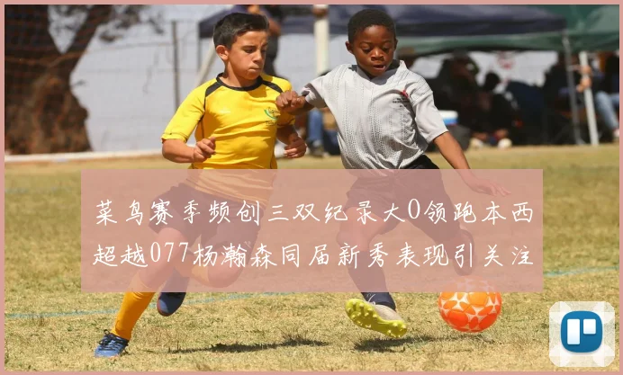 菜鸟赛季频创三双纪录大O领跑本西超越077杨瀚森同届新秀表现引关注