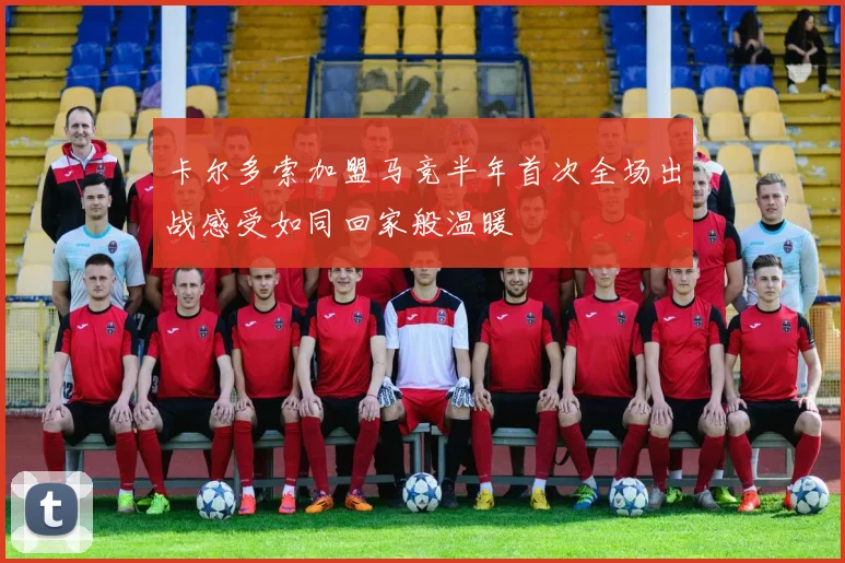 卡尔多索加盟马竞半年首次全场出战感受如同回家般温暖