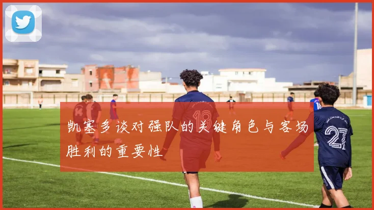 凯塞多谈对强队的关键角色与客场胜利的重要性