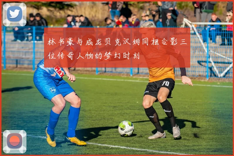 林书豪与成龙贝克汉姆同框合影三位传奇人物的梦幻时刻